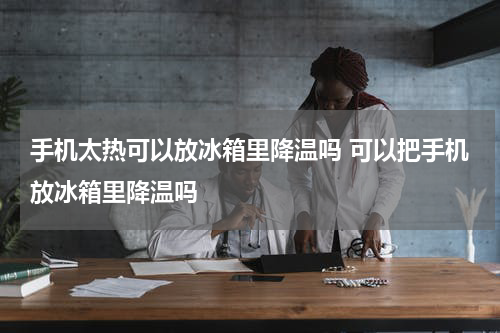 手机太热可以放冰箱里降温吗 可以把手机放冰箱里降温吗