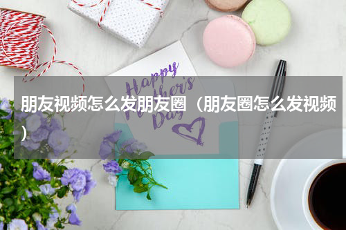 朋友视频怎么发朋友圈（朋友圈怎么发视频）