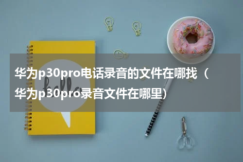 华为p30pro电话录音的文件在哪找（华为p30pro录音文件在哪里）