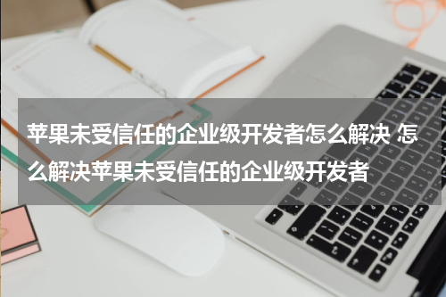 苹果未受信任的企业级开发者怎么解决 怎么解决苹果未受信任的企业级开发者