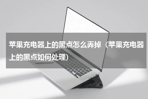 苹果充电器上的黑点怎么弄掉（苹果充电器上的黑点如何处理）