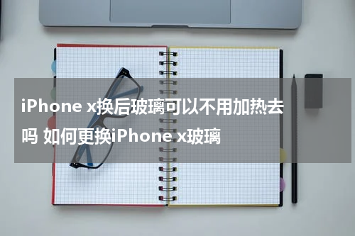 iPhone x换后玻璃可以不用加热去吗 如何更换iPhone x玻璃