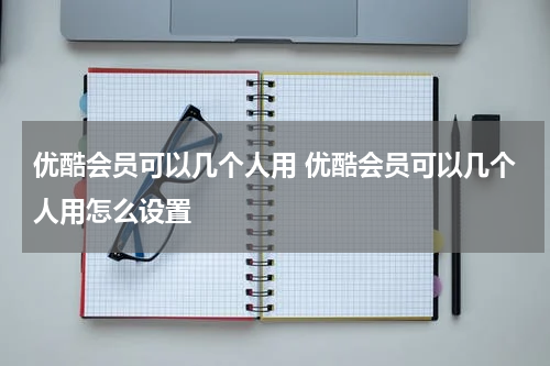 优酷会员可以几个人用 优酷会员可以几个人用怎么设置