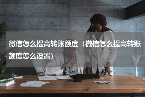 微信怎么提高转账额度（微信怎么提高转账额度怎么设置）