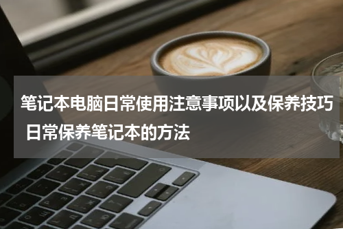 笔记本电脑日常使用注意事项以及保养技巧 日常保养笔记本的方法
