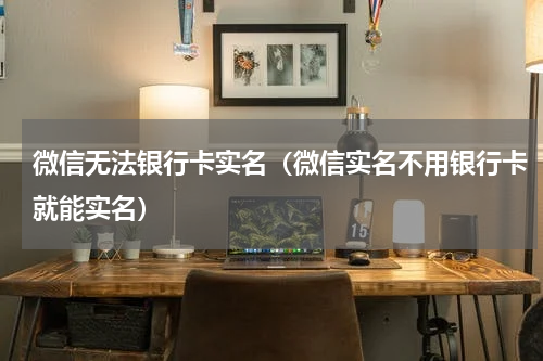 微信无法银行卡实名（微信实名不用银行卡就能实名）