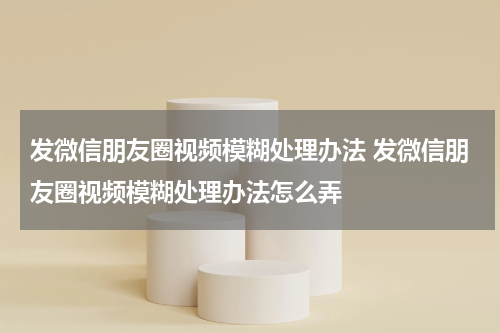 发微信朋友圈视频模糊处理办法 发微信朋友圈视频模糊处理办法怎么弄