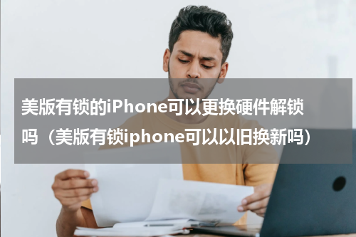 美版有锁的iPhone可以更换硬件解锁吗（美版有锁iphone可以以旧换新吗）