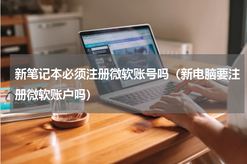 新笔记本必须注册微软账号吗（新电脑要注册微软账户吗）
