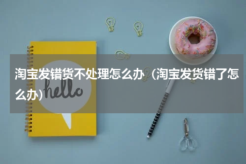 淘宝发错货不处理怎么办（淘宝发货错了怎么办）