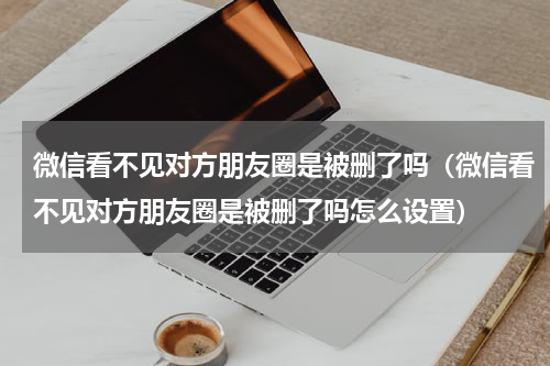 微信看不见对方朋友圈是被删了吗（微信看不见对方朋友圈是被删了吗怎么设置）