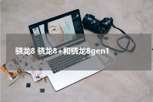 骁龙8 骁龙8+和骁龙8gen1