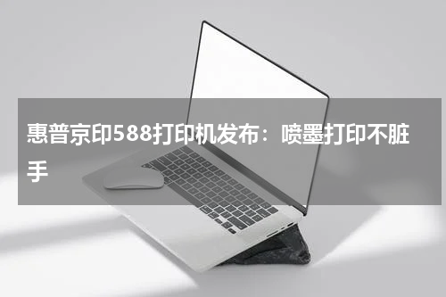 惠普京印588打印机发布：喷墨打印不脏手
