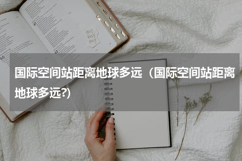 国际空间站距离地球多远（国际空间站距离地球多远?）