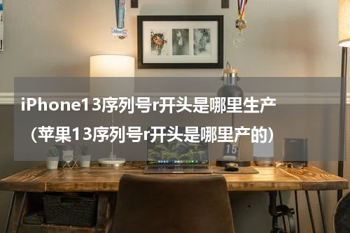 iPhone13序列号r开头是哪里生产（苹果13序列号r开头是哪里产的）