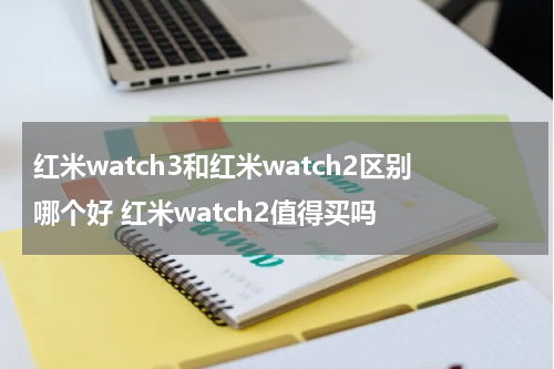红米watch3和红米watch2区别哪个好 红米watch2值得买吗