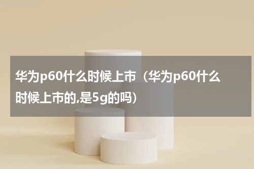 华为p60什么时候上市（华为p60什么时候上市的,是5g的吗）