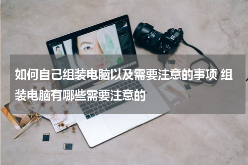 如何自己组装电脑以及需要注意的事项 组装电脑有哪些需要注意的