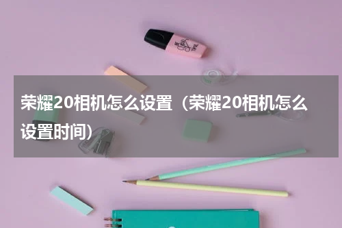 荣耀20相机怎么设置（荣耀20相机怎么设置时间）