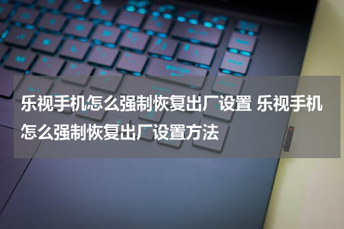 乐视手机怎么强制恢复出厂设置 乐视手机怎么强制恢复出厂设置方法