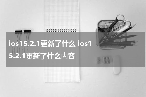 ios15.2.1更新了什么 ios15.2.1更新了什么内容