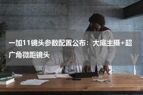 一加11镜头参数配置公布：大底主摄+超广角微距镜头
