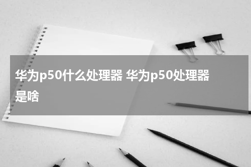 华为p50什么处理器 华为p50处理器是啥