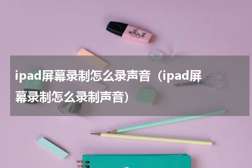 ipad屏幕录制怎么录声音（ipad屏幕录制怎么录制声音）