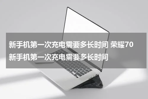 新手机第一次充电需要多长时间 荣耀70新手机第一次充电需要多长时间