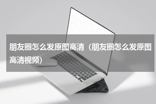 朋友圈怎么发原图高清（朋友圈怎么发原图高清视频）