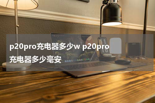 p20pro充电器多少w p20pro充电器多少毫安