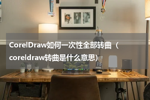 CorelDraw如何一次性全部转曲（coreldraw转曲是什么意思）