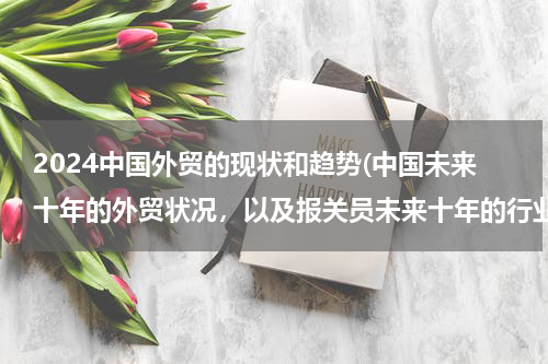 2024中国外贸的现状和趋势(中国未来十年的外贸状况，以及报关员未来十年的行业前景？)