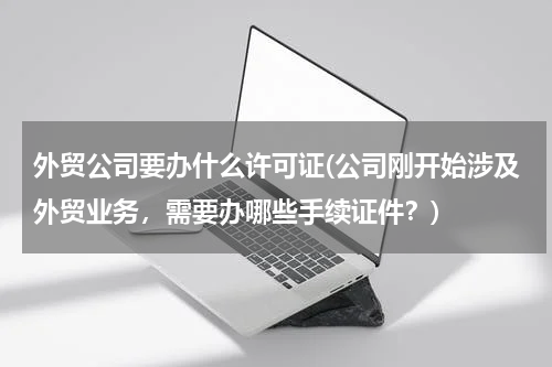 外贸公司要办什么许可证(公司刚开始涉及外贸业务，需要办哪些手续证件？)