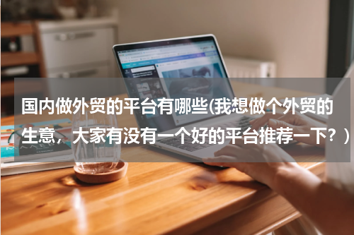 国内做外贸的平台有哪些(我想做个外贸的生意，大家有没有一个好的平台推荐一下？)