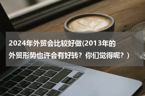 2024年外贸会比较好做(2013年的外贸形势也许会有好转？你们觉得呢？)