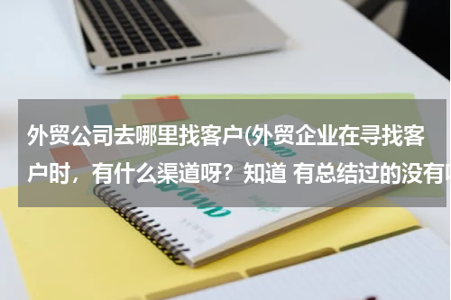 外贸公司去哪里找客户(外贸企业在寻找客户时，有什么渠道呀？知道 有总结过的没有呀？)