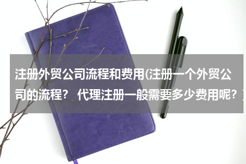 注册外贸公司流程和费用(注册一个外贸公司的流程？ 代理注册一般需要多少费用呢？)