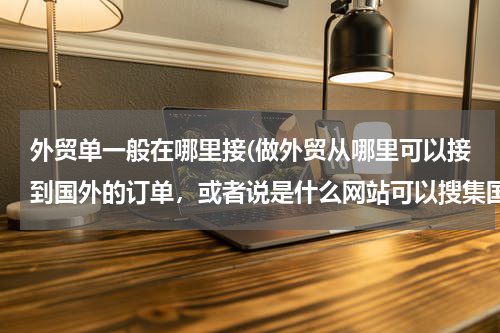 外贸单一般在哪里接(做外贸从哪里可以接到国外的订单，或者说是什么网站可以搜集国外产品需求信息)