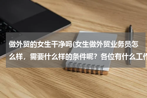 做外贸的女生干净吗(女生做外贸业务员怎么样，需要什么样的条件呢？各位有什么工作经验传授一下哈 谢谢了，求职经验和面试经验)