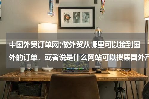 中国外贸订单网(做外贸从哪里可以接到国外的订单，或者说是什么网站可以搜集国外产品需求信息)