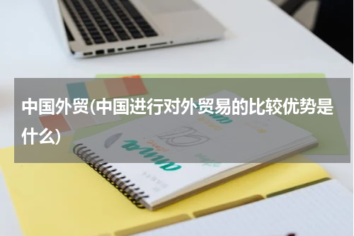 中国外贸(中国进行对外贸易的比较优势是什么)