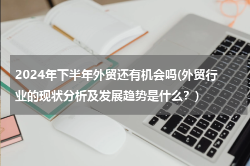 2024年下半年外贸还有机会吗(外贸行业的现状分析及发展趋势是什么？)