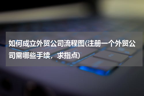 如何成立外贸公司流程图(注册一个外贸公司需哪些手续，求指点)