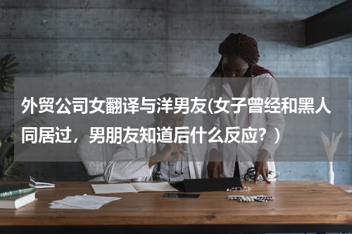 外贸公司女翻译与洋男友(女子曾经和黑人同居过，男朋友知道后什么反应？)