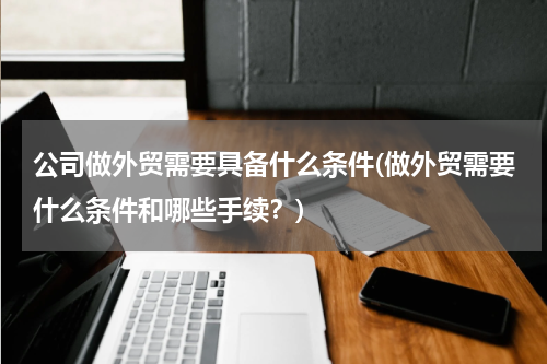 公司做外贸需要具备什么条件(做外贸需要什么条件和哪些手续？)
