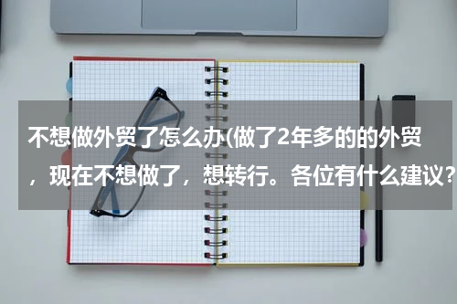 不想做外贸了怎么办(做了2年多的的外贸，现在不想做了，想转行。各位有什么建议？？)