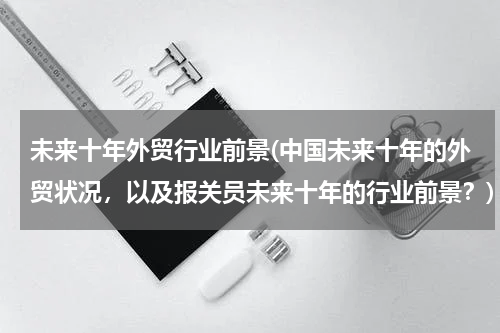 未来十年外贸行业前景(中国未来十年的外贸状况，以及报关员未来十年的行业前景？)