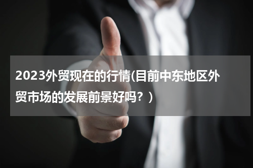 2023外贸现在的行情(目前中东地区外贸市场的发展前景好吗？)