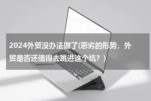 2024外贸没办法做了(恶劣的形势，外贸是否还值得去跳进这个坑？)